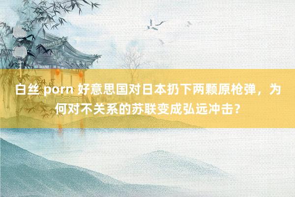 白丝 porn 好意思国对日本扔下两颗原枪弹，为何对不关系的苏联变成弘远冲击？