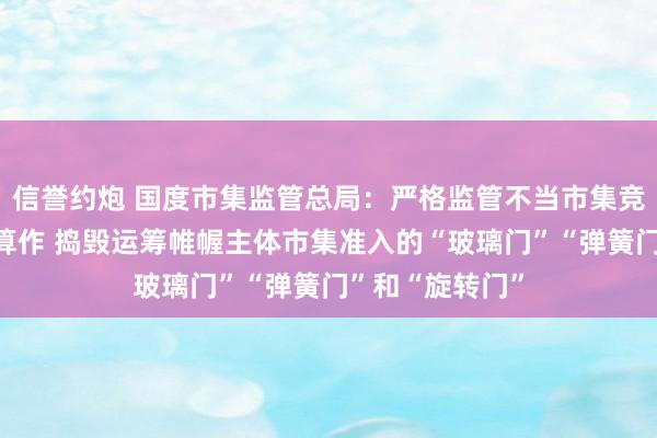 信誉约炮 国度市集监管总局：严格监管不当市集竞争和市集搅扰算作 捣毁运筹帷幄主体市集准入的“玻璃门”“弹簧门”和“旋转门”