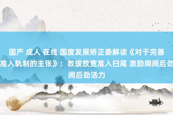 国产 成人 在线 国度发展矫正委解读《对于完善阛阓准入轨制的主张》：救援放宽准入扫尾 激励阛阓后劲活力