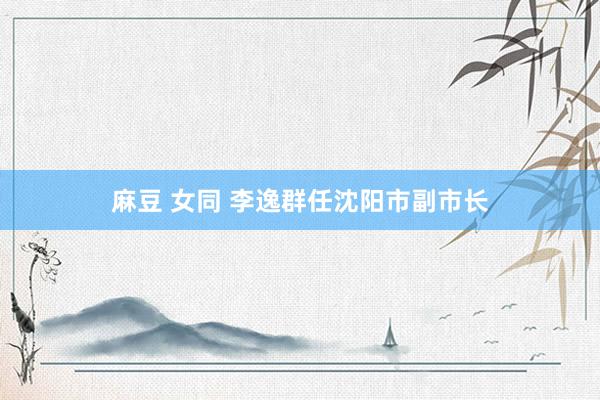 麻豆 女同 李逸群任沈阳市副市长