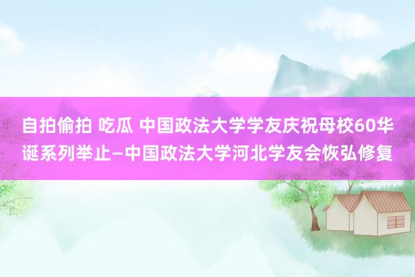 自拍偷拍 吃瓜 中国政法大学学友庆祝母校60华诞系列举止—中国政法大学河北学友会恢弘修复