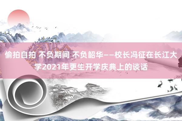 偷拍自拍 不负期间 不负韶华——校长冯征在长江大学2021年更生开学庆典上的谈话