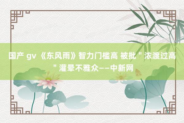 国产 gv 《东风雨》智力门槛高 被批＂浓渡过高＂灌晕不雅众——中新网