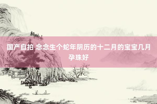 国产自拍 念念生个蛇年阴历的十二月的宝宝几月孕珠好