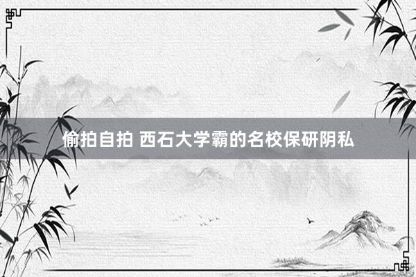 偷拍自拍 西石大学霸的名校保研阴私