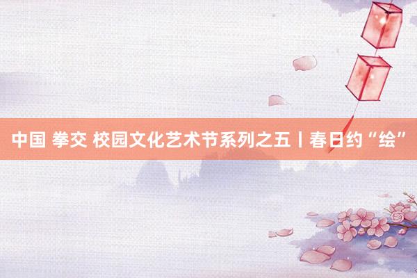 中国 拳交 校园文化艺术节系列之五丨春日约“绘”