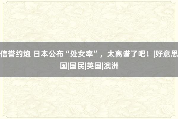 信誉约炮 日本公布“处女率”，太离谱了吧！|好意思国|国民|英国|澳洲