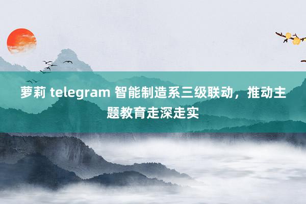 萝莉 telegram 智能制造系三级联动，推动主题教育走深走实