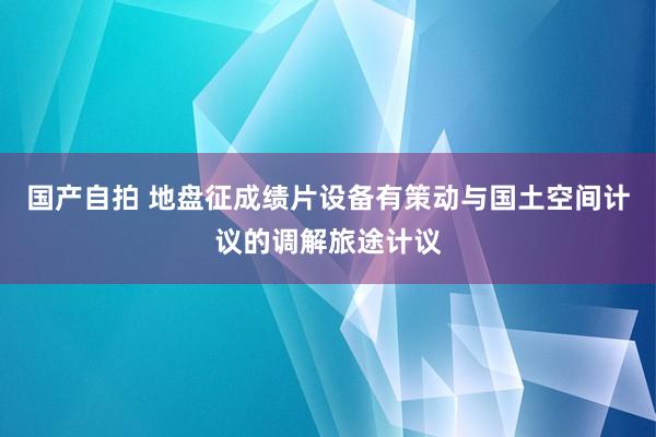 国产自拍 地盘征成绩片设备有策动与国土空间计议的调解旅途计议