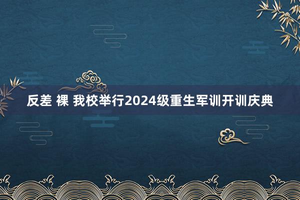 反差 裸 我校举行2024级重生军训开训庆典