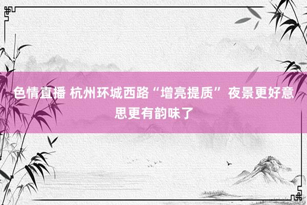 色情直播 杭州环城西路“增亮提质” 夜景更好意思更有韵味了