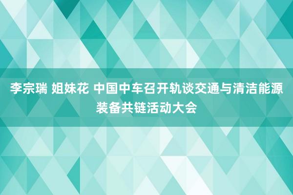 李宗瑞 姐妹花 中国中车召开轨谈交通与清洁能源装备共链活动大会