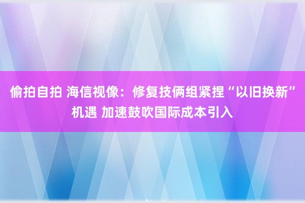 偷拍自拍 海信视像：修复技俩组紧捏“以旧换新”机遇 加速鼓吹国际成本引入