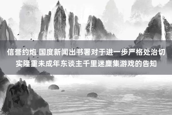 信誉约炮 国度新闻出书署对于进一步严格处治切实隆重未成年东谈主千里迷麇集游戏的告知