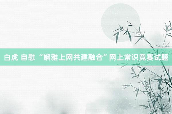 白虎 自慰 “娴雅上网共建融合”网上常识竞赛试题