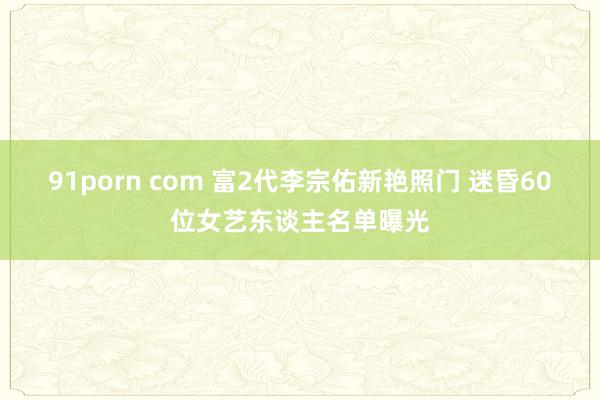91porn com 富2代李宗佑新艳照门 迷昏60位女艺东谈主名单曝光
