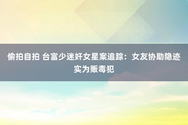 偷拍自拍 台富少迷奸女星案追踪：女友协助隐迹实为贩毒犯