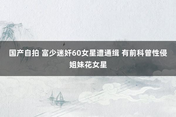 国产自拍 富少迷奸60女星遭通缉 有前科曾性侵姐妹花女星