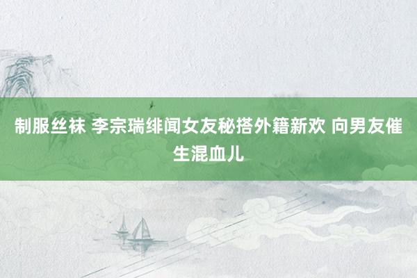 制服丝袜 李宗瑞绯闻女友秘搭外籍新欢 向男友催生混血儿
