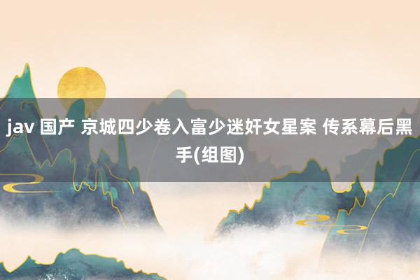 jav 国产 京城四少卷入富少迷奸女星案 传系幕后黑手(组图)