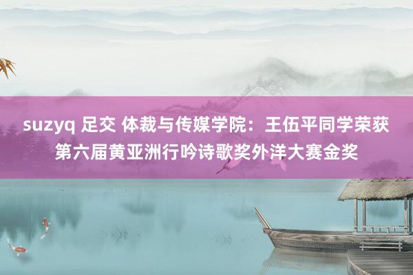 suzyq 足交 体裁与传媒学院：王伍平同学荣获第六届黄亚洲行吟诗歌奖外洋大赛金奖
