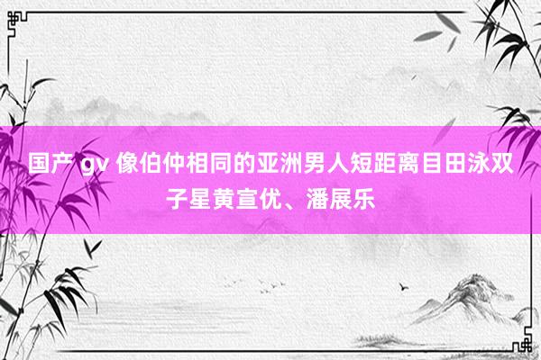 国产 gv 像伯仲相同的亚洲男人短距离目田泳双子星黄宣优、潘展乐