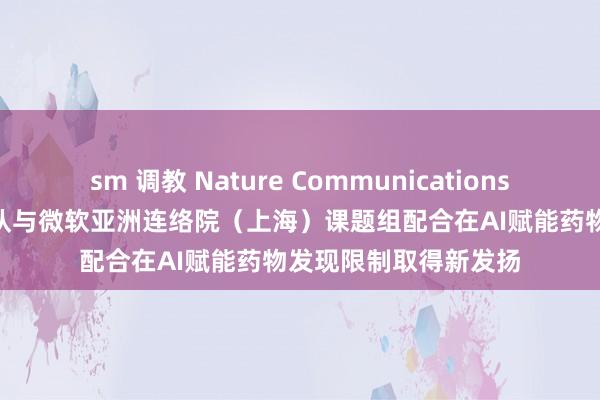 sm 调教 Nature Communications | 庞志清、王建新团队与微软亚洲连络院（上海）课题组配合在AI赋能药物发现限制取得新发扬