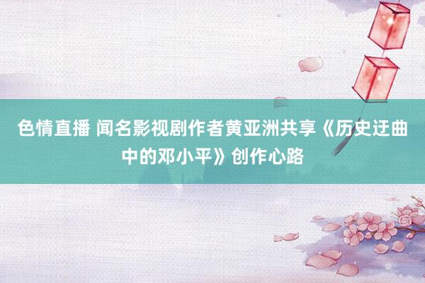 色情直播 闻名影视剧作者黄亚洲共享《历史迂曲中的邓小平》创作心路