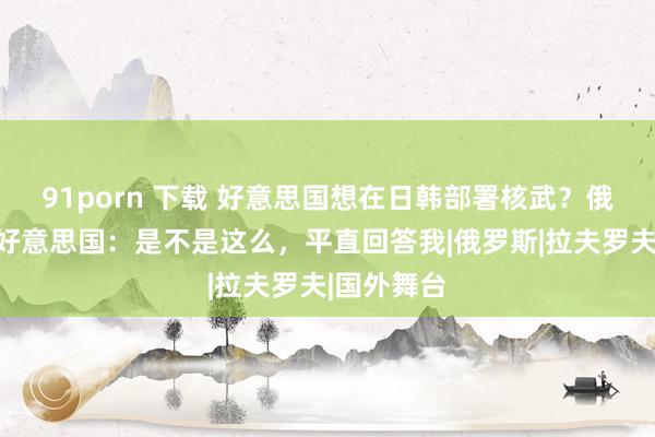 91porn 下载 好意思国想在日韩部署核武？俄霸气非难好意思国：是不是这么，平直回答我|俄罗斯|拉夫罗夫|国外舞台