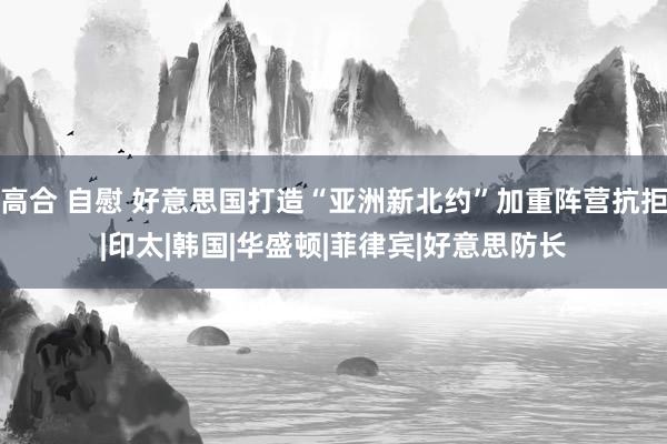 高合 自慰 好意思国打造“亚洲新北约”加重阵营抗拒|印太|韩国|华盛顿|菲律宾|好意思防长