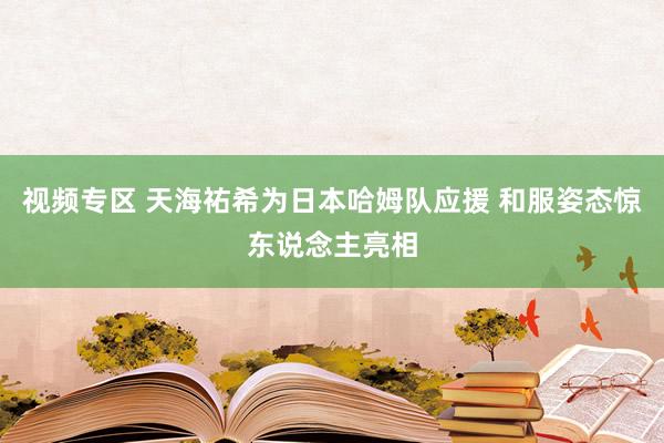 视频专区 天海祐希为日本哈姆队应援 和服姿态惊东说念主亮相