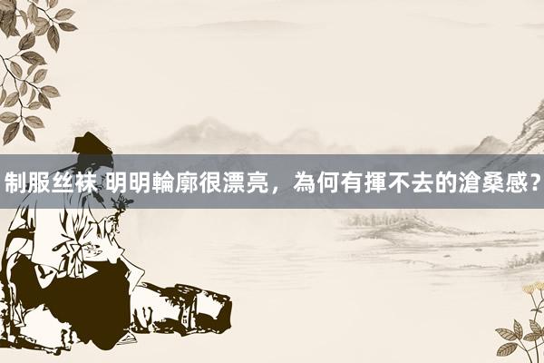 制服丝袜 明明輪廓很漂亮,為何有揮不去的滄桑感?