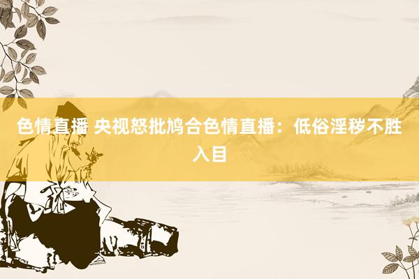 色情直播 央视怒批鸠合色情直播：低俗淫秽不胜入目