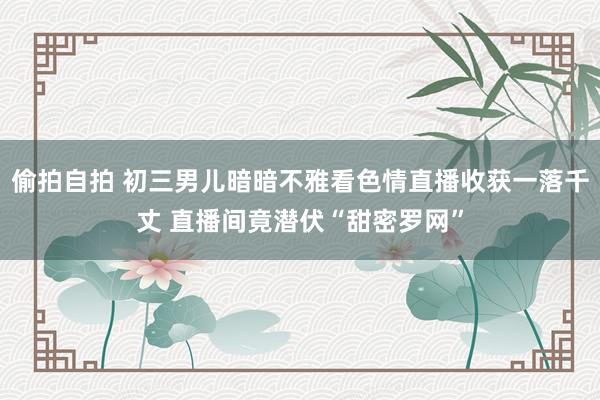 偷拍自拍 初三男儿暗暗不雅看色情直播收获一落千丈 直播间竟潜伏“甜密罗网”