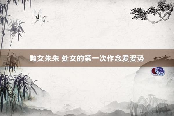 呦女朱朱 处女的第一次作念爱姿势