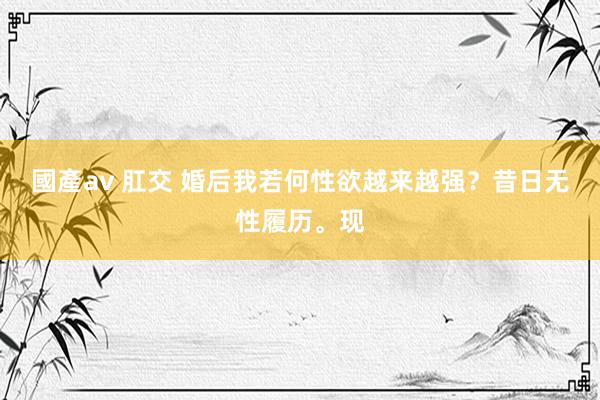 國產av 肛交 婚后我若何性欲越来越强？昔日无性履历。现