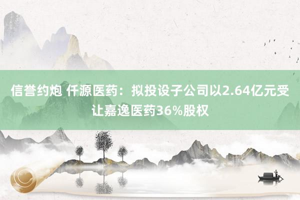 信誉约炮 仟源医药：拟投设子公司以2.64亿元受让嘉逸医药36%股权