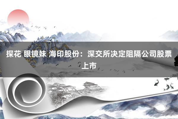 探花 眼镜妹 海印股份：深交所决定阻隔公司股票上市
