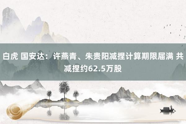 白虎 国安达：许燕青、朱贵阳减捏计算期限届满 共减捏约62.5万股