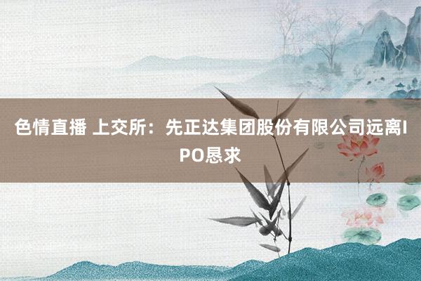 色情直播 上交所：先正达集团股份有限公司远离IPO恳求