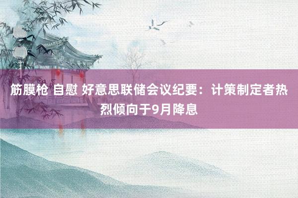 筋膜枪 自慰 好意思联储会议纪要：计策制定者热烈倾向于9月降息
