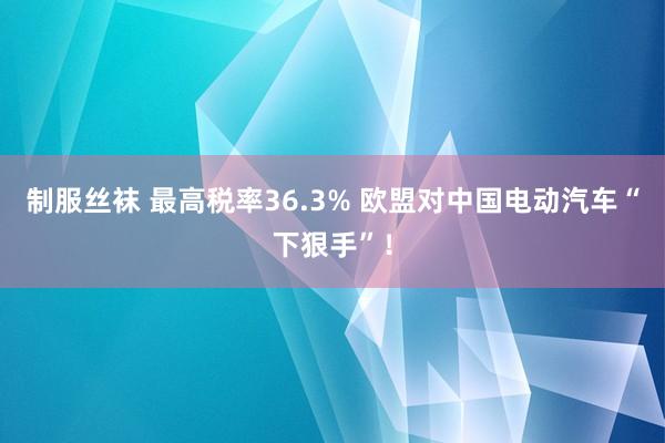 制服丝袜 最高税率36.3% 欧盟对中国电动汽车“下狠手”！
