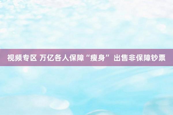 视频专区 万亿各人保障“瘦身” 出售非保障钞票