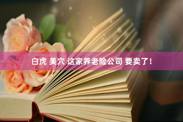 白虎 美穴 这家养老险公司 要卖了！