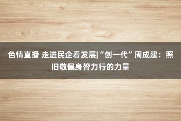 色情直播 走进民企看发展|“创一代”周成建：照旧敬佩身膂力行的力量