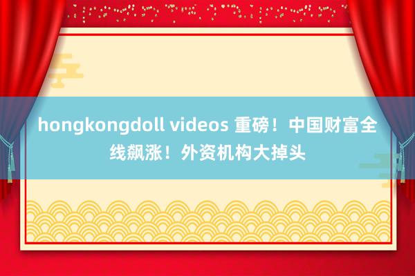 hongkongdoll videos 重磅！中国财富全线飙涨！外资机构大掉头