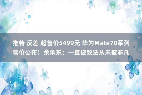 推特 反差 起售价5499元 华为Mate70系列售价公布！余承东：一直被效法从未被非凡