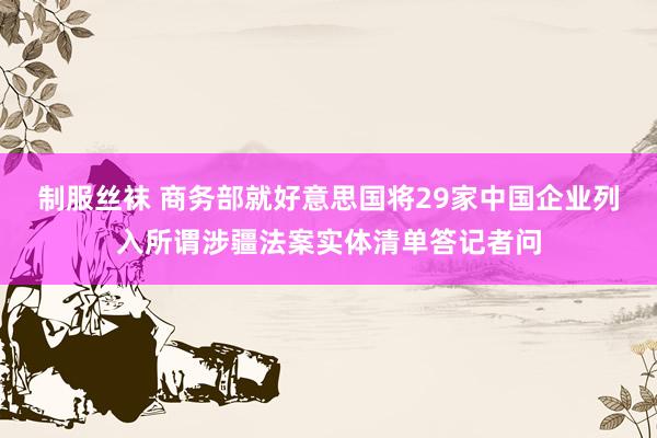 制服丝袜 商务部就好意思国将29家中国企业列入所谓涉疆法案实体清单答记者问