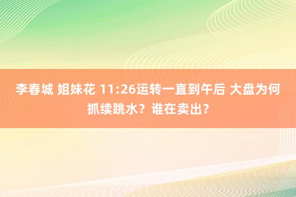 李春城 姐妹花 11:26运转一直到午后 大盘为何抓续跳水？谁在卖出？