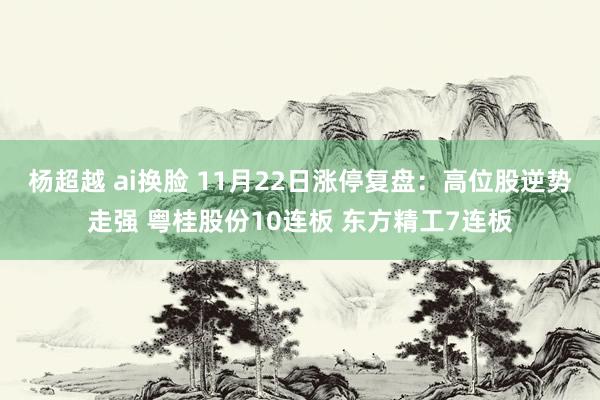 杨超越 ai换脸 11月22日涨停复盘:高位股逆势走强 粤桂股份10连板 东方精工7连板